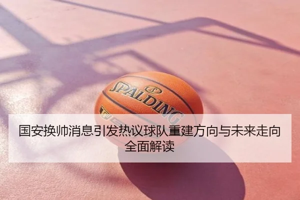 国安换帅消息引发热议球队重建方向与未来走向全面解读