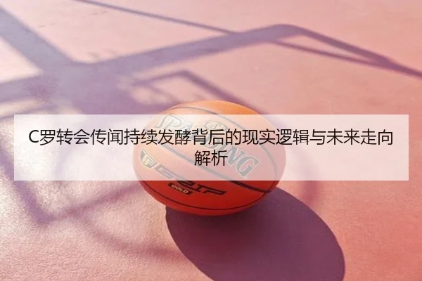 C罗转会传闻持续发酵背后的现实逻辑与未来走向解析
