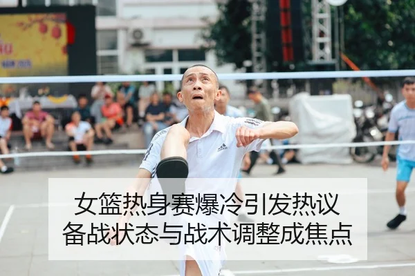 女篮热身赛爆冷引发热议 备战状态与战术调整成焦点