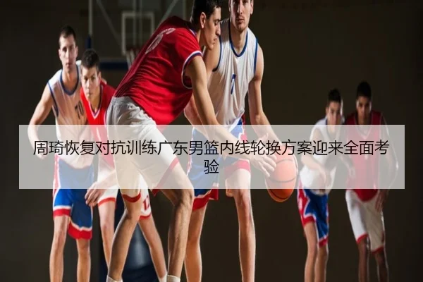 周琦恢复对抗训练广东男篮内线轮换方案迎来全面考验