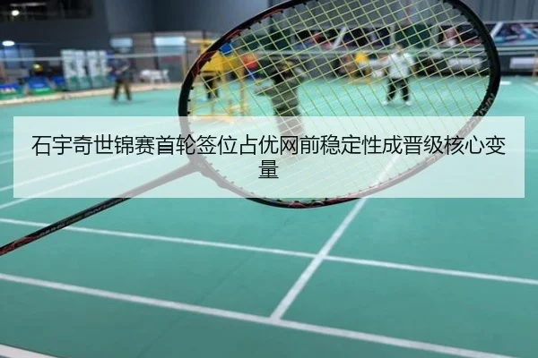 石宇奇世锦赛首轮签位占优网前稳定性成晋级核心变量