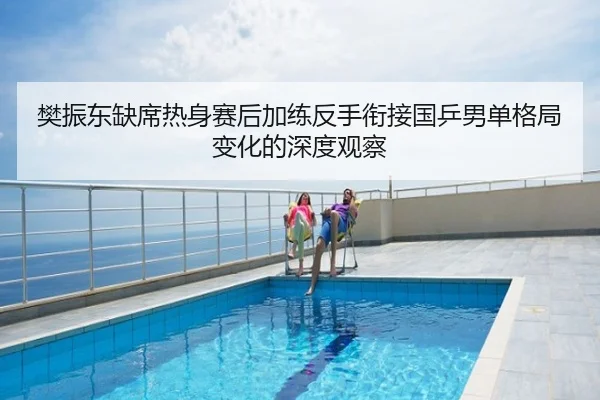 樊振东缺席热身赛后加练反手衔接国乒男单格局变化的深度观察