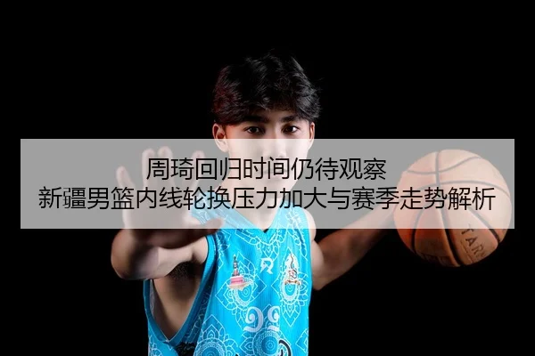 周琦回归时间仍待观察 新疆男篮内线轮换压力加大与赛季走势解析