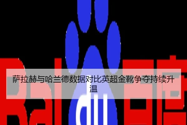萨拉赫与哈兰德数据对比英超金靴争夺持续升温