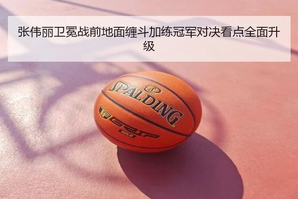 张伟丽卫冕战前地面缠斗加练冠军对决看点全面升级