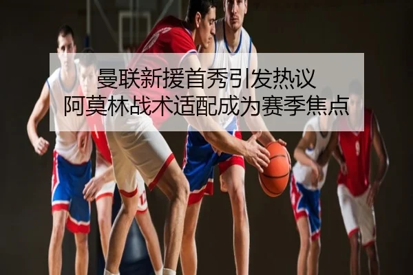 曼联新援首秀引发热议 阿莫林战术适配成为赛季焦点